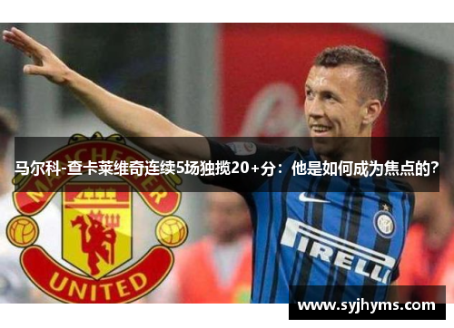 马尔科-查卡莱维奇连续5场独揽20+分：他是如何成为焦点的？