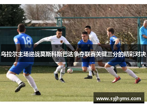 乌拉尔主场迎战莫斯科斯巴达争夺联赛关键三分的精彩对决