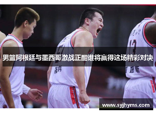 男篮阿根廷与墨西哥激战正酣谁将赢得这场精彩对决